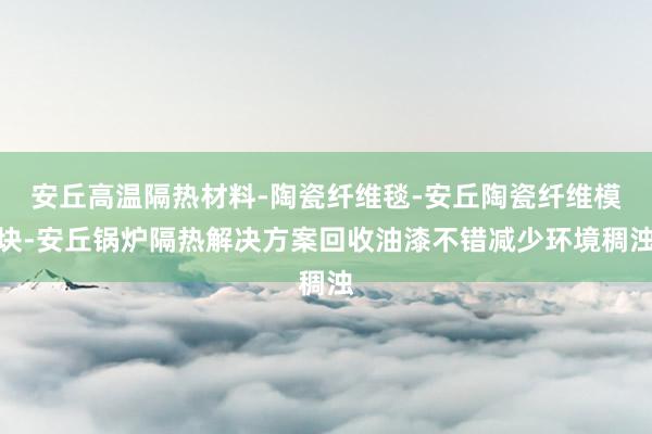 安丘高温隔热材料-陶瓷纤维毯-安丘陶瓷纤维模块-安丘锅炉隔热解决方案回收油漆不错减少环境稠浊