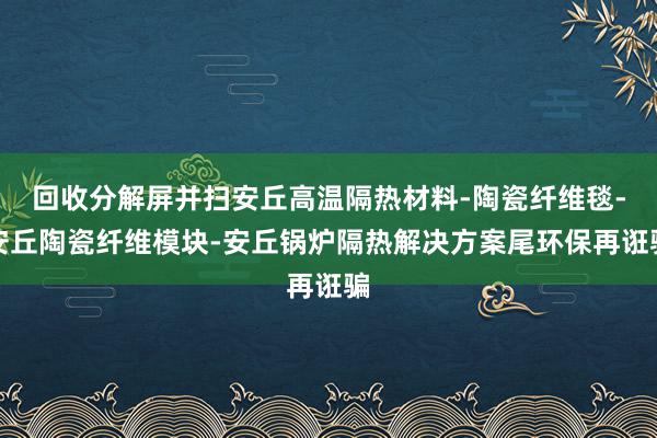 回收分解屏并扫安丘高温隔热材料-陶瓷纤维毯-安丘陶瓷纤维模块-安丘锅炉隔热解决方案尾环保再诳骗